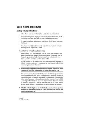Page 82V-STACK7 – 82 The Mixer
Basic mixing procedures
Setting volume in the Mixer
In the Mixer, each channel strip has a fader for volume control. 
•The fader settings are displayed numerically below the faders, in dB.
You can click in the fader value fields and enter a volume setting by typing.
•To make fine volume adjustments, hold down [Shift] when you move 
the faders.
•If you hold down [Ctrl]/[Command] and click on a fader, it will auto-
matically be set to position 0.0 dB.
About the level meters for...