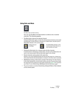 Page 83V-STACKThe Mixer 7 – 83
Using Solo and Mute
The Mute (top) and Solo buttons.
You can use the Mute and Solo buttons to silence one or several 
channels. The following applies:
• The Mute button silences the selected channel.
Clicking the Mute button again un-mutes the channel. Several channels can be muted 
simultaneously. A muted channel is indicated by a lit Mute button, and also by the lit 
Global Mute indicator on the common panel. 
• Clicking the Solo button for a channel mutes all other channels.
A...