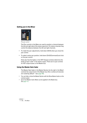 Page 84V-STACK7 – 84 The Mixer
Setting pan in the Mixer
The pan control
The Pan controls in the Mixer are used to position a channel between 
the left and right side of the stereo spectrum. For stereo channels they 
control the balance between the left and right channels.
•To make fine pan adjustments, hold down [Shift] when you move the 
pan control.
•To select center pan position, hold down [Ctrl]/[Command] and click 
on the pan control.
Note also that the faders in the VST Outputs window determine the...