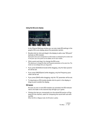 Page 87V-STACKThe Mixer 7 – 87
Using the EQ curve display
In the Channel Settings window you can also make EQ settings in the 
graphic EQ curve display above the parameter section.
•Double-click (or click and drag) in the display to add a new “EQ point” 
(activate an EQ module).
Each point in the curve corresponds to an EQ module, as indicated by the number next 
to the point. Up to four points can be added, one for each module.
•Click a point and drag it to change the EQ curve.
This allows you to change the...