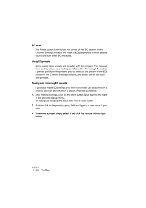 Page 88V-STACK7 – 88 The Mixer
EQ reset
The Reset button in the lower left corner of the EQ section in the 
Channel Settings window will reset all EQ parameters to their default 
values and turn off all EQ modules.
Using EQ presets
Some useful basic presets are included with the program. You can use 
them as they are, or as a starting point for further “tweaking”. To call up 
a preset, pull down the presets pop-up menu at the bottom of the EQ 
section in the Channel Settings window, and select one of the...