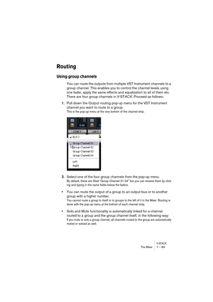 Page 89V-STACKThe Mixer 7 – 89
Routing
Using group channels
You can route the outputs from multiple VST Instrument channels to a 
group channel. This enables you to control the channel levels using 
one fader, apply the same effects and equalization to all of them etc. 
There are four group channels in V-STACK. Proceed as follows:
1.Pull down the Output routing pop-up menu for the VST Instrument 
channel you want to route to a group.
This is the pop-up menu at the very bottom of the channel strip.
2.Select one...