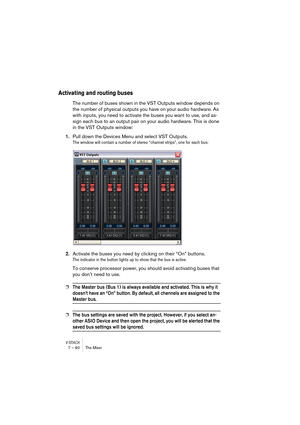 Page 90V-STACK7 – 90 The Mixer
Activating and routing buses
The number of buses shown in the VST Outputs window depends on 
the number of physical outputs you have on your audio hardware. As 
with inputs, you need to activate the buses you want to use, and as-
sign each bus to an output pair on your audio hardware. This is done 
in the VST Outputs window:
1.Pull down the Devices Menu and select VST Outputs.
The window will contain a number of stereo “channel strips”, one for each bus:
2.Activate the buses you...