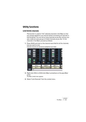 Page 93V-STACKThe Mixer 7 – 93
Utility functions
Link/Unlink channels
This function is used to “link” selected channels in the Mixer so that 
any change applied to one channel will be mirrored by all channels in 
that link group. You can link as many channels as you like, and you can 
also create as many groups of linked channels as you like. To link 
channels in the Mixer, proceed as follows:
1.Press [Shift] and click on the channel name field for all the channels 
that you want to Link.
Selected channels are...