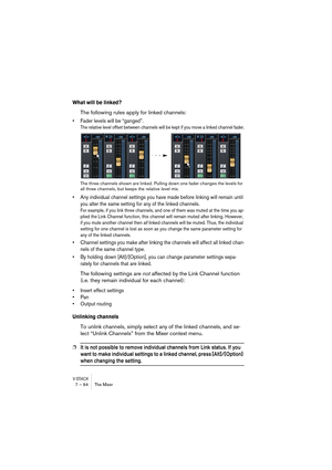 Page 94V-STACK7 – 94 The Mixer
What will be linked?
The following rules apply for linked channels:
• Fader levels will be “ganged”.
The relative level offset between channels will be kept if you move a linked channel fader.
The three channels shown are linked. Pulling down one fader changes the levels for 
all three channels, but keeps the relative level mix.
• Any individual channel settings you have made before linking will remain until 
you alter the same setting for any of the linked channels.
For example,...