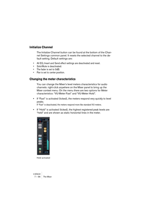 Page 96V-STACK7 – 96 The Mixer
Initialize Channel
The Initialize Channel button can be found at the bottom of the Chan-
nel Settings common panel. It resets the selected channel to the de-
fault setting. Default settings are:
• All EQ, Insert and Send effect settings are deactivated and reset.
• Solo/Mute is deactivated.
• The fader is set to 0dB.
• Pan is set to center position.
Changing the meter characteristics
You can change the Mixer’s level meters characteristics for audio 
channels: right-click anywhere...