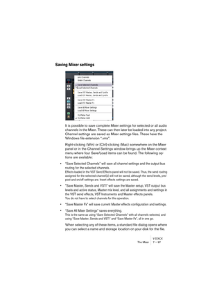 Page 97V-STACKThe Mixer 7 – 97
Saving Mixer settings
It is possible to save complete Mixer settings for selected or all audio 
channels in the Mixer. These can then later be loaded into any project. 
Channel settings are saved as Mixer settings files. These have the 
Windows file extension “.vmx”. 
Right-clicking (Win) or [Ctrl]-clicking (Mac) somewhere on the Mixer 
panel or in the Channel Settings window brings up the Mixer context 
menu where four Save/Load items can be found. The following op-
tions are...