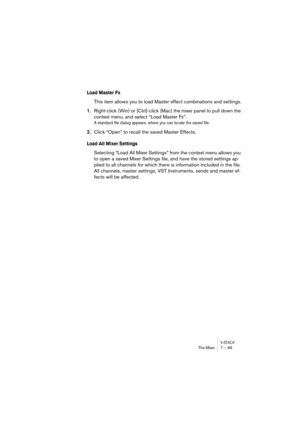 Page 99V-STACKThe Mixer 7 – 99
Load Master Fx
This item allows you to load Master effect combinations and settings.
1.Right-click (Win) or [Ctrl]-click (Mac) the mixer panel to pull down the 
context menu, and select “Load Master Fx”.
A standard file dialog appears, where you can locate the saved file.
2.Click “Open” to recall the saved Master Effects.
Load All Mixer Settings
Selecting “Load All Mixer Settings” from the context menu allows you 
to open a saved Mixer Settings file, and have the stored settings...