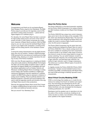 Page 66
Installation
Welcome
Congratulations and thank you for purchasing Rupert 
Neve Designs Portico plug-ins from Steinberg. The RND 
Portico plug-ins provide you the legendary sound of Ru
-
pert Neve’s analog audio processors — paired with the 
digital elegance of a software plug-in.
For decades, the name Rupert Neve has been a synonym 
for high-quality analog sound, and some of the most im
-
portant records in music history incorporate the unique 
sonic character of Rupert Neve's products. With the...