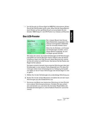 Page 107Groove AgentDeutsch 107
DEUTSCH
•Um die Sounds von Groove Agent als MIDI-Part aufzunehmen, klicken 
Sie auf den Edit-Schalter rechts unten, öffnen Sie den Setup-Bereich 
durch Klicken auf den geriffelten Knopf und verschieben Sie den 
Schalter »MIDI Output« in die ON-Position (nur Cubase und Nuendo).
Das LCD-Fenster
Die in diesem Bereich des Groove 
Agent-Bedienfelds angezeigten Infor-
mationen sind eigentlich selbsterklä-
rend. Ein sinnvoller Hinweis hierzu:
Wenn Sie die Zeitskala- und Comple-...