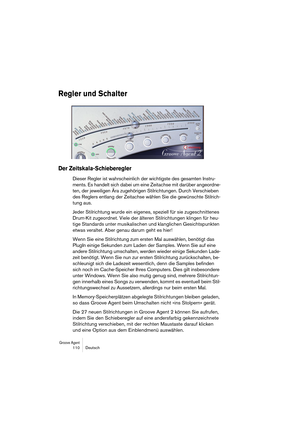 Page 110Groove Agent 110 Deutsch
Regler und Schalter
Der Zeitskala-Schieberegler
Dieser Regler ist wahrscheinlich der wichtigste des gesamten Instru-
ments. Es handelt sich dabei um eine Zeitachse mit darüber angeordne-
ten, der jeweiligen Ära zugehörigen Stilrichtungen. Durch Verschieben 
des Reglers entlang der Zeitachse wählen Sie die gewünschte Stilrich-
tung aus.
Jeder Stilrichtung wurde ein eigenes, speziell für sie zugeschnittenes 
Drum-Kit zugeordnet. Viele der älteren Stilrichtungen klingen für heu-...