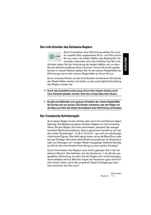 Page 111Groove AgentDeutsch 111
DEUTSCH
Der Link-Schalter des Zeitskala-Reglers
Durch Auswählen einer Stilrichtung wählen Sie auch 
ein speziell dafür angepasstes Drum- und Percussion-
Kit aus, wenn die beiden Hälften des Reglergriffs mit-
einander verbunden sind. Durch Klicken auf den Link-
Schalter heben Sie die Verbindung der beiden Hälften auf, so dass 
Sie die Stilrichtung Bossa Nova mit einem Techno-Drum-Kit spielen 
können! In diesem Modus wählen Sie mit der oberen Reglerhälfte die 
Stilrichtung und mit...