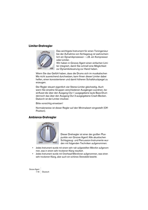 Page 118Groove Agent 118 Deutsch
Limiter-Drehregler
Das wichtigste Instrument für einen Toningenieur 
bei der Aufnahme von Schlagzeug ist wahrschein-
lich ein Dynamikprozessor – z.B. ein Kompressor 
oder Limiter. 
Wir haben in Groove Agent einen einfachen Limi-
ter integriert, damit Sie schnell eine Möglichkeit 
zur Dynamiksteuerung zur Hand haben.
Wenn Sie das Gefühl haben, dass die Drums sich im musikalischen 
Mix nicht ausreichend durchsetzen, kann Ihnen dieser Limiter dabei 
helfen, einen konsistenteren und...