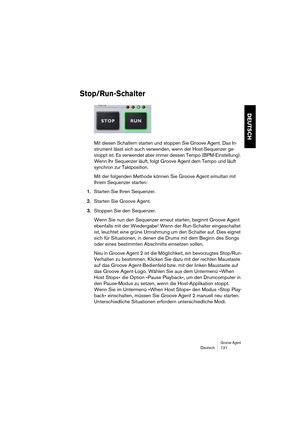 Page 121Groove AgentDeutsch 121
DEUTSCH
Stop/Run-Schalter
Mit diesen Schaltern starten und stoppen Sie Groove Agent. Das In-
strument lässt sich auch verwenden, wenn der Host-Sequenzer ge-
stoppt ist. Es verwendet aber immer dessen Tempo (BPM-Einstellung). 
Wenn Ihr Sequenzer läuft, folgt Groove Agent dem Tempo und läuft 
synchron zur Taktposition.
Mit der folgenden Methode können Sie Groove Agent simultan mit 
Ihrem Sequenzer starten:
1.Starten Sie Ihren Sequenzer.
2.Starten Sie Groove Agent.
3.Stoppen Sie den...