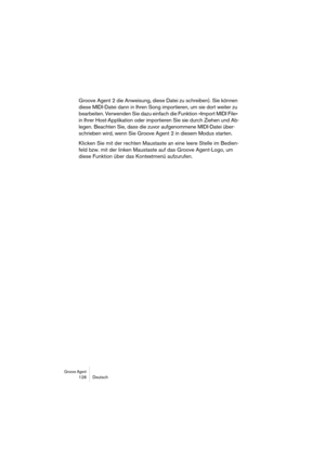 Page 128Groove Agent 128 Deutsch
Groove Agent 2 die Anweisung, diese Datei zu schreiben). Sie können 
diese MIDI-Datei dann in Ihren Song importieren, um sie dort weiter zu 
bearbeiten. Verwenden Sie dazu einfach die Funktion »Import MIDI File« 
in Ihrer Host-Applikation oder importieren Sie sie durch Ziehen und Ab-
legen. Beachten Sie, dass die zuvor aufgenommene MIDI-Datei über-
schrieben wird, wenn Sie Groove Agent 2 in diesem Modus starten.
Klicken Sie mit der rechten Maustaste an eine leere Stelle im...