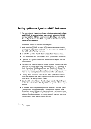 Page 14 
Groove Agent
 
 14 English 
Setting up Groove Agent as a DXi2 instrument
 
❐
 
The information in this section refers to using Groove Agent within Cake-
walk SONAR. We assume that you have correctly set up both SONAR 
and your available MIDI and audio hardware. Should you wish to use 
Groove Agent within another DXi2 compatible host application, please 
 
refer to its documentation.
 
Proceed as follows to activate Groove Agent: 
1. 
Make sure that SONAR receives MIDI data that you generate with 
your...