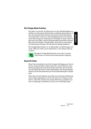 Page 131Groove AgentDeutsch 131
DEUTSCH
Die Vintage Mode-Funktion
Wir haben uns bemüht, die Wirkung der mit dem Zeitskala-Regler aus-
wählbaren authentischen Stilrichtungen und Klänge überzubetonen, in-
dem wir besondere Filtermethoden verwendet und die Stereobreite 
vermindert haben. Ziel war es, den Schlagzeug-Sound einer altmodi-
schen Stilrichtung auch entsprechend »alt« klingen zu lassen. Doch es 
gibt sicher auch Fälle, in denen Sie diesen Effekt ausschalten möchten. 
Dazu dient der Schalter »Vintage...