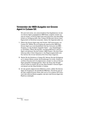 Page 134Groove Agent 134 Deutsch
Verwenden der MIDI-Ausgabe von Groove 
Agent in Cubase SX
Wir sind nicht sicher, wie unterschiedliche Host-Applikationen mit den 
von Groove Agent ausgegebenen MIDI-Noten umgehen werden (so-
weit wir wissen, ist Groove Agent das erste Instrument, das diese Mög-
lichkeit zur Verfügung stellt), aber Cubase SX-Benutzer können diese 
Eigenschaft mit Sicherheit anwenden. Gehen Sie folgendermaßen vor.
1.Öffnen Sie Groove Agent über das Fenster »VST-Instrumente« von 
Cubase SX. Wählen...