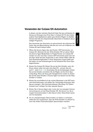 Page 135Groove AgentDeutsch 135
DEUTSCH
Verwenden der Cubase SX-Automation
In diesem und dem nächsten Abschnitt finden Sie eine schrittweise An-
leitung zum Erzeugen einer Drum-Spur in Cubase SX. Für die meisten 
anderen Host-Applikationen gelten ganz ähnliche Regeln. Im Zweifels-
fall lesen Sie bitte die entsprechenden Abschnitte im Handbuch des je-
weiligen Programms.
Das Verwenden der Automation ist wahrscheinlich die einfachste Me-
thode. Hier eine Beschreibung, falls Sie sich noch nie im Rahmen von 
Cubase...