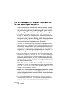 Page 136Groove Agent 136 Deutsch
Das Komponieren in Cubase SX mit Hilfe der 
Groove Agent-Speicherplätze
Wenn Sie drastischere Veränderungen erreichen möchten, also bei-
spielsweise direkt zwischen unterschiedlichen rhythmischen Variatio-
nen oder Stilrichtungen und Drum-Kits umschalten wollen, kommen 
die Groove Agent-Speicherplätze ins Spiel. Gehen Sie wie folgt vor:
1.Öffnen Sie Groove Agent über das Fenster »VST-Instrumente« von 
Cubase SX. Bereiten Sie die Einstellungen für die verschiedenen Ab-
schnitte...