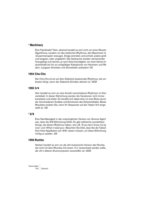 Page 140Groove Agent 140 Deutsch
* Machinery
Eine Fabrikhalle? Nein, diesmal handelt es sich nicht um einen Reverb-
Algorithmus, sondern um den statischen Rhythmus, den Maschinen im 
»Zusammenspiel« erzeugen. Einige sind klein und schnell, andere groß 
und langsam, oder umgekehrt. Die Geräusche werden nacheinander 
hinzugefügt und reichen, je nach Geschwindigkeit, von einer kleinen In-
dustriehalle bis hin zur endgültigen Kakophonie von Hammern und Rä-
dern. Langsam Schreiten und Schutzhelm aufsetzen! NE
1954...