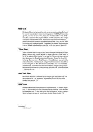 Page 142Groove Agent 142 Deutsch
1962 12/8
Bei dieser Stilrichtung handelt es sich um ein zweischneidiges Schwert. 
Es war die ursprüngliche Idee, einen langsamen 12/8-Rhythmus einzu-
spielen, wie man ihn aus vielen Schnulzen der 50er Jahre kennt. Wäh-
rend der Zusammenstellung der Pattern erhöhte ich einmal das Tempo 
aus Spaß und bemerkte dabei, dass sich durch das höhere Tempo 
plötzlich so etwas wie ein völlig neues Gefühl, eher funky und mit ziem-
lich modernem Ansatz einstellte. Verwenden Sie diesen...