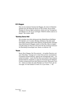 Page 146Groove Agent 146 Deutsch
1974 Reggae
Dies ist eine triolische Variante des Reggae, die meist mit Sidestick 
gespielt wird. Der Klang der Drums ist sehr trocken. Als wir diese 
Samples für Groove Agent aufnahmen, drehte sich der Toningenieur 
Jens Bogren um, sah uns an und fragte: »Wollt Ihr wirklich, dass es so 
klingt?«. Wir nickten. MEB
* Bombay Dance Hall
Wir schreiben das dritte Jahrtausend des Global-Dance-Hall-Beats. 
Wir befinden uns in London, Bombay, Sollentuna. Das alles spielt 
keine Rolle,...