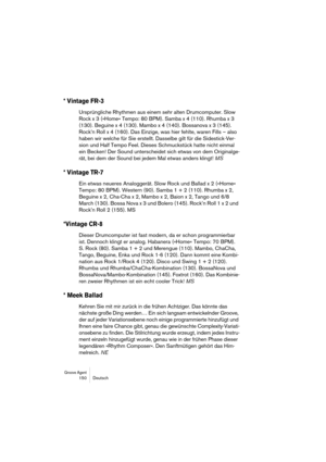 Page 150Groove Agent 150 Deutsch
* Vintage FR-3
Ursprüngliche Rhythmen aus einem sehr alten Drumcomputer. Slow 
Rock x 3 (»Home« Tempo: 80 BPM). Samba x 4 (110). Rhumba x 3 
(130). Beguine x 4 (130). Mambo x 4 (140). Bossanova x 3 (145). 
Rock’n Roll x 4 (160). Das Einzige, was hier fehlte, waren Fills – also 
haben wir welche für Sie erstellt. Dasselbe gilt für die Sidestick-Ver-
sion und Half Tempo Feel. Dieses Schmuckstück hatte nicht einmal 
ein Becken! Der Sound unterscheidet sich etwas von dem Originalge-...