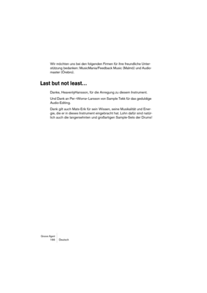 Page 166Groove Agent 166 Deutsch
Wir möchten uns bei den folgenden Firmen für ihre freundliche Unter-
stützung bedanken: MusicMania/Feedback Music (Malmö) und Audio-
master (Örebro).
Last but not least…
Danke, HeavenlyHansson, für die Anregung zu diesem Instrument.
Und Dank an Per »Worra« Larsson von Sample Tekk für das geduldige 
Audio-Editing.
Dank gilt auch Mats-Erik für sein Wissen, seine Musikalität und Ener-
gie, die er in dieses Instrument eingebracht hat. Lohn dafür sind natür-
lich auch die...