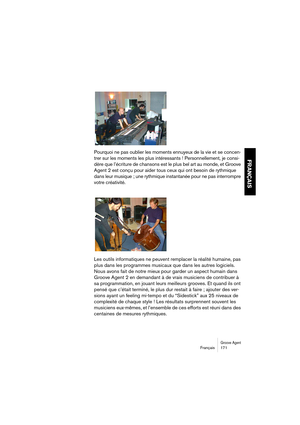 Page 171Groove AgentFrançais 171
FRANÇAIS
Pourquoi ne pas oublier les moments ennuyeux de la vie et se concen-
trer sur les moments les plus intéressants ! Personnellement, je consi-
dère que l’écriture de chansons est le plus bel art au monde, et Groove 
Agent 2 est conçu pour aider tous ceux qui ont besoin de rythmique 
dans leur musique ; une rythmique instantanée pour ne pas interrompre 
votre créativité.
Les outils informatiques ne peuvent remplacer la réalité humaine, pas 
plus dans les programmes musicaux...