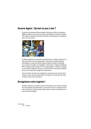 Page 174Groove Agent 174 Français
Groove Agent : Qu’est-ce que c’est ?
En termes techniques Groove Agent utilise des milliers de patterns 
MIDI par défaut qui ont été créés par de célèbres musiciens suédois. 
Ces patterns déclenchent des échantillons spécialement enregistrés 
pour cet instrument.
Le fader supérieur vous permet de sélectionner un style musical ou un 
style associé et le kit correspondant. Vous pouvez choisir des kits 
acoustiques ou des kits électroniques. Grâce au fader Complexity 
vous pouvez...