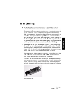 Page 175Groove AgentFrançais 175
FRANÇAIS
La clé Steinberg 
❐Veuillez lire cette section avant d’installer le logiciel Groove Agent. 
Dans le coffret Groove Agent, vous trouverez un code d’activation (à 
ne pas confondre avec le numéro de série) pour la clé “Steinberg 
Key” (parfois appelée “dongle”), ce dispositif fait partie du système de 
protection anti-copie de Groove Agent. Groove Agent ne fonction-
nera pas tant que vous n’aurez pas correctement installé et activé la 
clé Steinberg Key. Vous avez la...