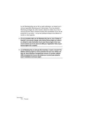 Page 176Groove Agent 176 Français
La clé Steinberg Key est en fait un petit ordinateur, sur lequel vos li-
cences logicielles Steinberg sont mémorisées. Tous les produits 
Steinberg protégés de cette manière utilisent la même clé, et les li-
cences peuvent (dans certaines limites) être transférées d’une clé de 
protection à une autre – ce qui est pratique lorsque vous désirez re-
vendre un des logiciels. 
❐Si vous possédez déjà une clé Steinberg Key (par ex. pour Cubase ou 
Nuendo), vous pouvez charger votre...