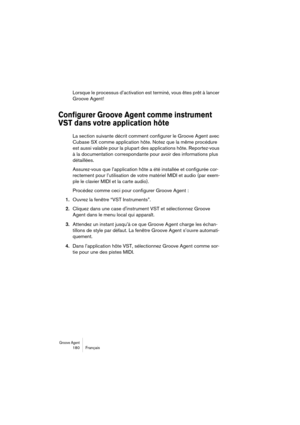 Page 180Groove Agent 180 Français
Lorsque le processus d’activation est terminé, vous êtes prêt à lancer 
Groove Agent!
Configurer Groove Agent comme instrument 
VST dans votre application hôte
La section suivante décrit comment configurer le Groove Agent avec 
Cubase SX comme application hôte. Notez que la même procédure 
est aussi valable pour la plupart des applications hôte. Reportez-vous 
à la documentation correspondante pour avoir des informations plus 
détaillées.
Assurez-vous que l’application hôte a...