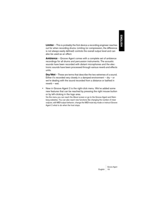 Page 19Groove AgentEnglish 19
ENGLISH
Limiter – This is probably the first device a recording engineer reaches 
out for when recording drums. Limiting (or compression, the difference 
is not always easily defined) controls the overall output level and can 
also be used as an effect.
Ambience – Groove Agent comes with a complete set of ambience 
recordings for all drums and percussion instruments. The acoustic 
sounds have been recorded with distant microphones and the elec-
tronic sounds have been processed...
