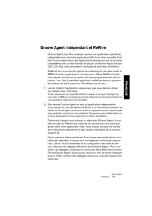 Page 183Groove AgentFrançais 183
FRANÇAIS
Groove Agent indépendant et ReWire
Groove Agent peut être employé comme une application spécifique, 
indépendamment de toute application hôte. Il est alors possible d’uti-
liser Groove Agent dans des applications séquenceur qui ne sont pas 
compatibles avec un des formats de plug-in de Groove Agent (tel que 
VST, DXi, AU), mais permettent l’échange de données via ReWire.
ReWire2 est un protocole spécial de streaming de données audio et 
MIDI entre deux applications....