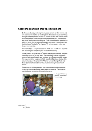 Page 20Groove Agent 20 English
About the sounds in this VST instrument
Before we started producing the musical content for this instrument, 
we scanned the market for existing drum libraries we could use. Using 
ready made samples would save us oceans of time (Per “Worra” Lars-
son/SampleTekk is the first person to agree here), but unfortunately 
we could not find anything suitable. Either those libraries were incom-
plete in terms of drum sounds (have you ever seen a sample archive 
that includes “hihat gliss”...