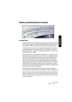 Page 197Groove AgentFrançais 197
FRANÇAIS
Faders, potentiomètres et boutons
Le fader Style
Le fader supérieur est probablement le gadget le plus important de tout 
l’instrument. Il s’agit d’une échelle de temps de divers styles musicaux. 
En bougeant le fader sur l’échelle vous sélectionnez le style utilisé.
À chaque style est assigné un propre kit soigneusement crée. Beau-
coup des styles anciens peuvent sembler un peu démodés pour le 
goût d’aujourd’hui – de point de vue musical et sonore – mais, c’est...