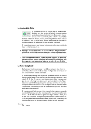 Page 198Groove Agent 198 Français
Le bouton Link Style
Si vous sélectionnez un style et que les deux moitiés 
du fader sont liés, les kits de batterie et de percussion 
assignés sont aussi sélectionnés. Cependant si vous 
cliquez sur le bouton Link, le lien entre les deux moitiés 
du fader est annulé et vous pouvez jouer un style Bossa Nova avec un 
kit Techno ! Dans ce mode, vous pouvez sélectionner le style avec la 
moitié supérieure du fader et le kit avec la moitié inférieure.
Si vous cliquez encore une fois...