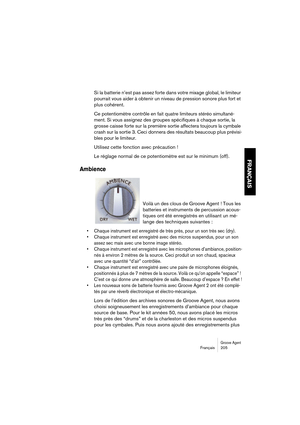 Page 205Groove AgentFrançais 205
FRANÇAIS
Si la batterie n’est pas assez forte dans votre mixage global, le limiteur 
pourrait vous aider à obtenir un niveau de pression sonore plus fort et 
plus cohérent.
Ce potentiomètre contrôle en fait quatre limiteurs stéréo simultané-
ment. Si vous assignez des groupes spécifiques à chaque sortie, la 
grosse caisse forte sur la première sortie affectera toujours la cymbale 
crash sur la sortie 3. Ceci donnera des résultats beaucoup plus prévisi-
bles pour le limiteur....