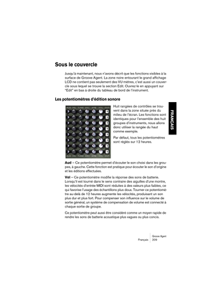 Page 209Groove AgentFrançais 209
FRANÇAIS
Sous le couvercle
Jusqu’à maintenant, nous n’avons décrit que les fonctions visibles à la 
surface de Groove Agent. La zone noire entourant le grand affichage 
LCD ne contient pas seulement des VU-mètres, c’est aussi un couver-
cle sous lequel se trouve la section Edit. Ouvrez-le en appuyant sur 
“Edit” en bas à droite du tableau de bord de l’instrument.
Les potentiomètres d’édition sonore
Huit rangées de contrôles se trou-
vent dans la zone située près du 
milieu de...