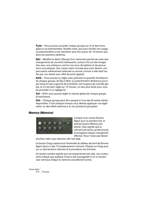 Page 210Groove Agent 210 Français
Tune – Vous pouvez accorder chaque groupe sur ±12 demi-tons 
grâce à ce potentiomètre. Veuillez noter, que pour faciliter son usage, 
ce potentiomètre a une résolution plus fine autour de 12 heures que 
dans les positions extrêmes.
Dec – Modifier le déclin (Decay) d’un instrument permet de créer des 
changements de sonorité intéressants, surtout s’ils ont été enregis-
trés avec une ambiance comme nos sons de batterie et de percus-
sions acoustiques. Une caisse claire normale...