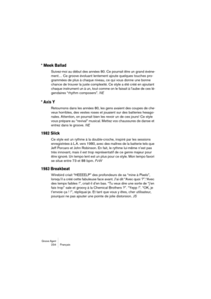 Page 234Groove Agent 234 Français
* Meek Ballad
Suivez-moi au début des années 80. Ce pourrait être un grand événe-
ment… Ce groove évoluant lentement ajoute quelques touches pro-
grammées de plus à chaque niveau, ce qui vous donne une bonne 
chance de trouver la juste complexité. Ce style a été créé en ajoutant 
chaque instrument un à un, tout comme on le faisait à l’aube de ces lé-
gendaires “rhythm composers”. NE
* Axis Y
Retournons dans les années 80, les gens avaient des coupes de che-
veux horribles, des...