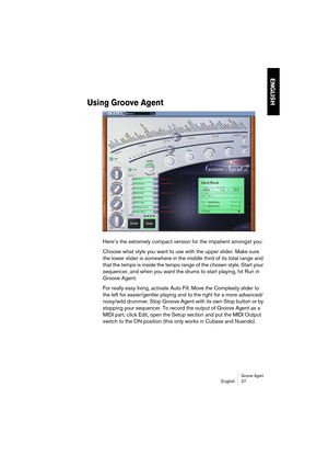 Page 27Groove AgentEnglish 27
ENGLISH
Using Groove Agent
Here’s the extremely compact version for the impatient amongst you:
Choose what style you want to use with the upper slider. Make sure 
the lower slider is somewhere in the middle third of its total range and 
that the tempo is inside the tempo range of the chosen style. Start your 
sequencer, and when you want the drums to start playing, hit Run in 
Groove Agent.
For really easy living, activate Auto Fill. Move the Complexity slider to 
the left for...