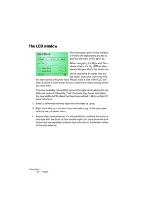 Page 28Groove Agent 28 English
The LCD window
The information given in this window 
is mostly self explanatory, but let us 
give you the most useful tip of all:
When navigating the Style and Com-
plexity sliders, the big LCD window 
always tells you where the sliders are.
We’ve crammed 54 styles into the 
top slider, and some users may find 
the style names difficult to read. Please, have a look in the LCD win-
dow. It makes it much easier for you to place the sliders exactly where 
you want them.
You have...