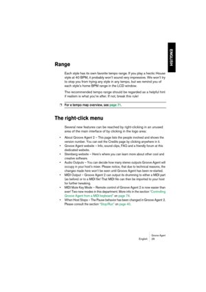 Page 29Groove AgentEnglish 29
ENGLISH
Range
Each style has its own favorite tempo range. If you play a hectic House 
style at 40 BPM, it probably won’t sound very impressive. We won’t try 
to stop you from trying any style in any tempo, but we remind you of 
each style’s home BPM range in the LCD window.
The recommended tempo range should be regarded as a helpful hint 
if realism is what you’re after. If not, break this rule!
❐For a tempo map overview, see page 71.
The right-click menu
Several new features can...