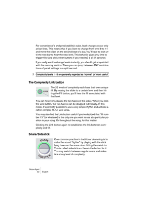 Page 32Groove Agent 32 English
For convenience’s and predictability’s sake, level changes occur only 
at bar lines. This means that if you want to change from level 8 to 11 
and move the slider on the second beat of a bar, you’ll have to wait un-
til the next bar to hear the new level. This behavior gives you time to 
trigger fills (and click other buttons if you need to) a bit in advance.
If you really want to change levels instantly, you should get acquainted 
with the memory section. There you can jump...