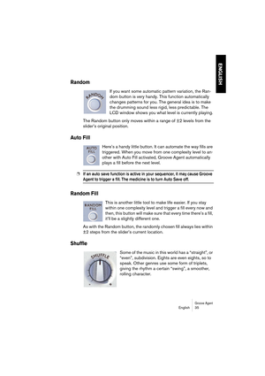 Page 35Groove AgentEnglish 35
ENGLISH
Random
If you want some automatic pattern variation, the Ran-
dom button is very handy. This function automatically 
changes patterns for you. The general idea is to make 
the drumming sound less rigid, less predictable. The 
LCD window shows you what level is currently playing.
The Random button only moves within a range of ±2 levels from the 
slider’s original position.
Auto Fill
Here’s a handy little button. It can automate the way fills are 
triggered. When you move...