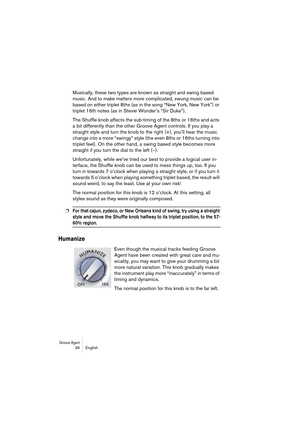 Page 36Groove Agent 36 English
Musically, these two types are known as straight and swing based 
music. And to make matters more complicated, swung music can be 
based on either triplet 8ths (as in the song “New York, New York”) or 
triplet 16th notes (as in Stevie Wonder’s “Sir Duke”).
The Shuffle knob affects the sub-timing of the 8ths or 16ths and acts 
a bit differently than the other Groove Agent controls. If you play a 
straight style and turn the knob to the right (+), you’ll hear the music 
change into...