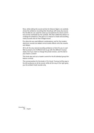 Page 38Groove Agent 38 English
Now, while editing the sound archive for Groove Agent, we carefully 
chose the ambience recording that should go with every dry source. 
For the 50s kit, we used the close-up microphones for drums and hi-
hat and the overheads for the cymbals. We then added the distant re-
cordings for ambience. This gave us a chance to create old sounding, 
overly acoustic kits for that vintage sound.
For other kits we used different combinations, and for the modern, 
electronic sounds we added...